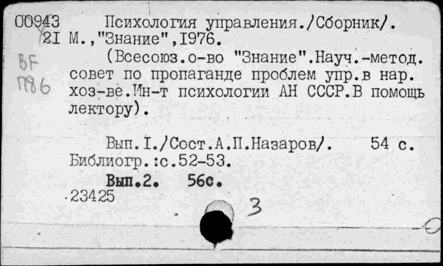 ﻿00943 Психология управления./Сборник/.
21 М.,"Знание",1976.
(Всесоюз.о-во "Знание”.Науч.-метод. совет по пропаганде проблем упр.в нар. хоз-ве.Ин-т психологии АН СССР.В помощь лектору).
Вып.1,/Сост.А.П.Назаров/. 54 с.
Библиогр.:с.52-53.
Вып.2.	56с.
23425	_